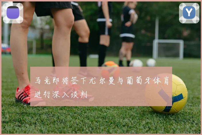 马竞即将签下尤尔曼与葡萄牙体育进行深入谈判