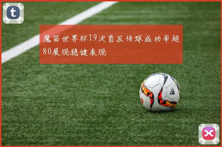 魔笛世界杯19次首发传球成功率超80展现稳健表现