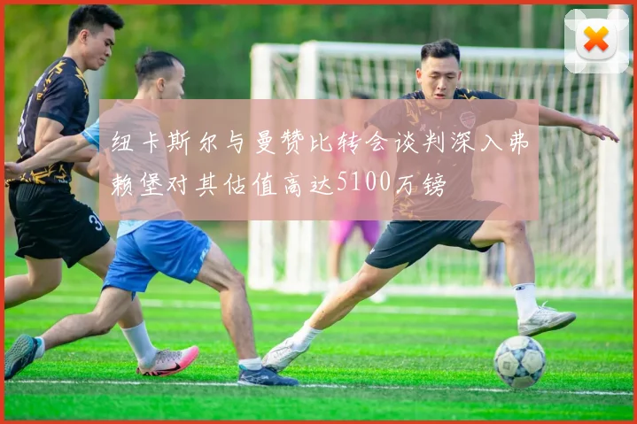 纽卡斯尔与曼赞比转会谈判深入弗赖堡对其估值高达5100万镑