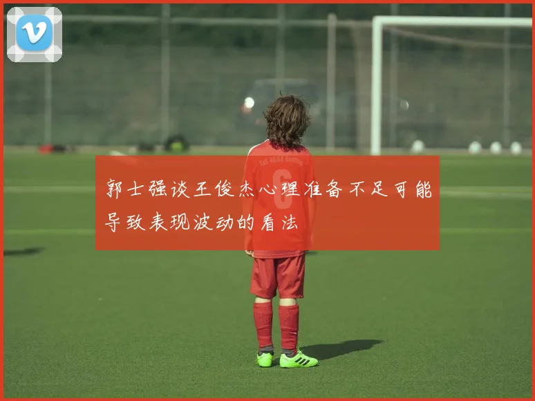 郭士强谈王俊杰心理准备不足可能导致表现波动的看法