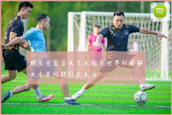 朗尼克直言米兰未能在世界杯前解决未来问题引发关注