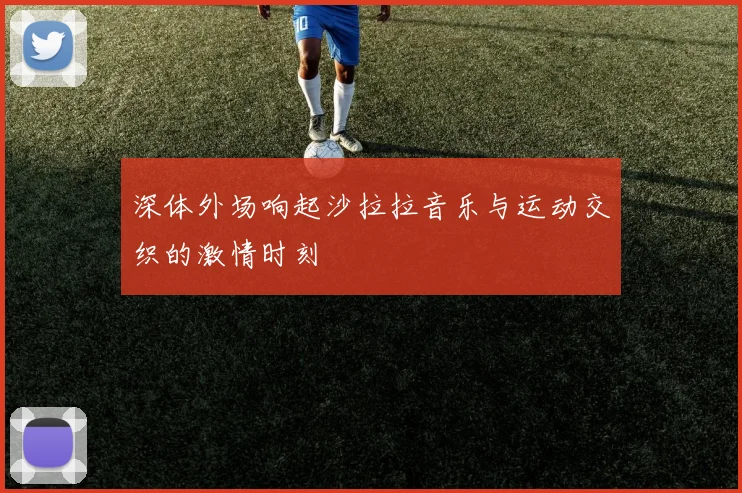 深体外场响起沙拉拉音乐与运动交织的激情时刻