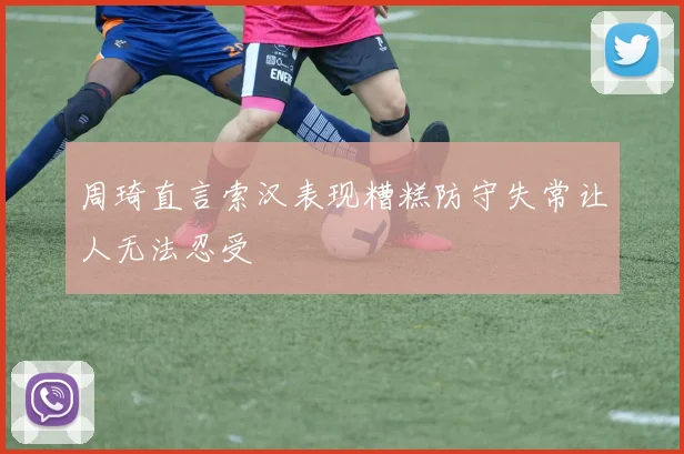 周琦直言索汉表现糟糕防守失常让人无法忍受
