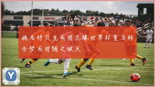 施洛特贝克或将无缘世界杯皇马转会梦或将随之破灭