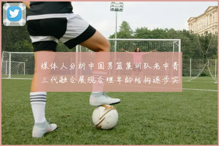 媒体人分析中国男篮集训队老中青三代融合展现合理年龄结构逐步实现换血
