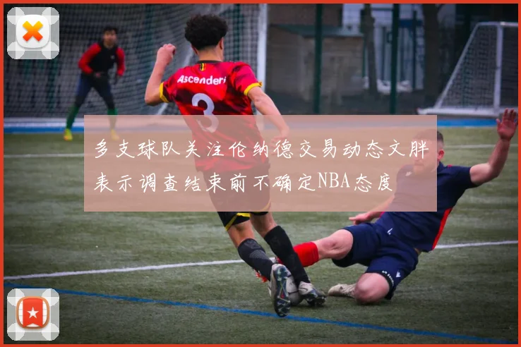 多支球队关注伦纳德交易动态文胖表示调查结束前不确定NBA态度