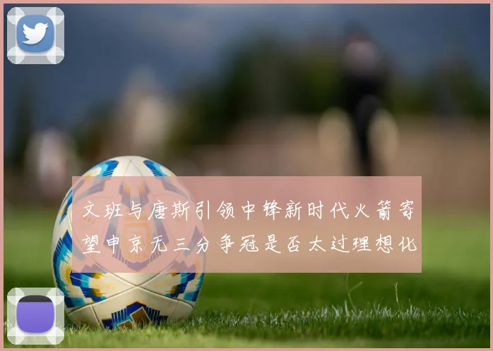 文班与唐斯引领中锋新时代火箭寄望申京无三分争冠是否太过理想化