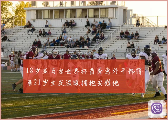 18岁亚马尔世界杯首秀意外平佛得角21岁女友温暖拥抱安慰他
